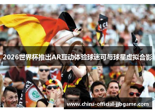 2026世界杯推出AR互动体验球迷可与球星虚拟合影 2026世界杯推出AR互动体验球迷可与球星虚拟合影