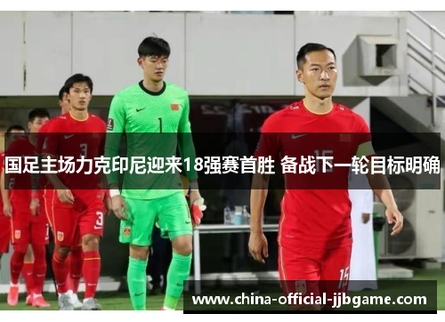 国足主场力克印尼迎来18强赛首胜 备战下一轮目标明确