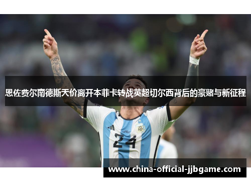 恩佐费尔南德斯天价离开本菲卡转战英超切尔西背后的豪赌与新征程 恩佐费尔南德斯天价离开本菲卡转战英超切尔西背后的豪赌与新征程
