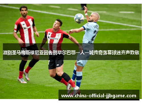 泪别圣马梅斯穆尼亚因告别毕尔巴鄂一人一城传奇落幕球迷齐声致敬