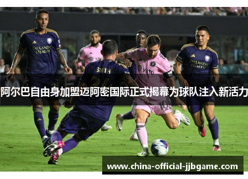 阿尔巴自由身加盟迈阿密国际正式揭幕为球队注入新活力